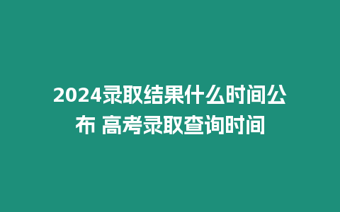 2024錄取結果什么時間公布 高考錄取查詢時間