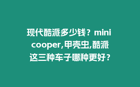 現代酷派多少錢？mini cooper,甲殼蟲,酷派這三種車子哪種更好？