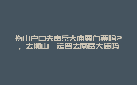 衡山戶口去南岳大廟要門票嗎?，去衡山一定要去南岳大廟嗎