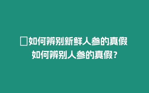 ?如何辨別新鮮人參的真假 如何辨別人參的真假？