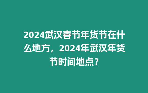 2024武漢春節年貨節在什么地方，2024年武漢年貨節時間地點？