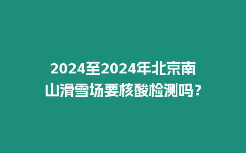 2024至2024年北京南山滑雪場要核酸檢測嗎？