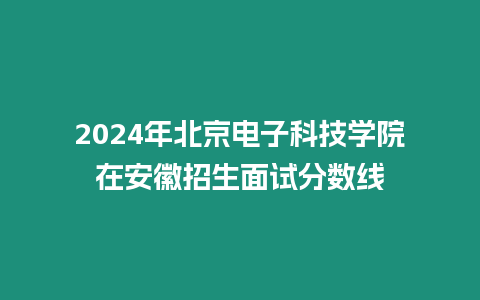 2024年北京電子科技學院在安徽招生面試分數線