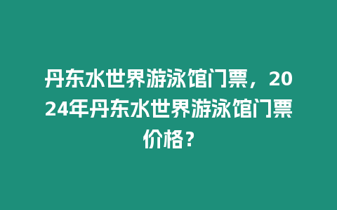 丹東水世界游泳館門票，2024年丹東水世界游泳館門票價格？