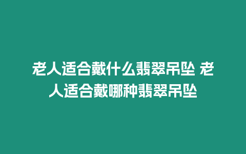 老人適合戴什么翡翠吊墜 老人適合戴哪種翡翠吊墜