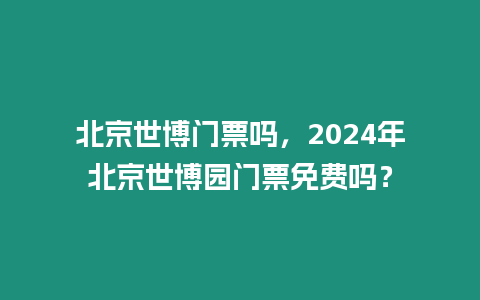 北京世博門票嗎，2024年北京世博園門票免費嗎？