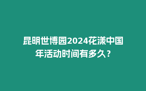 昆明世博園2024花漾中國年活動時間有多久？