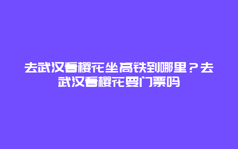 去武漢看櫻花坐高鐵到哪里？去武漢看櫻花要門票嗎