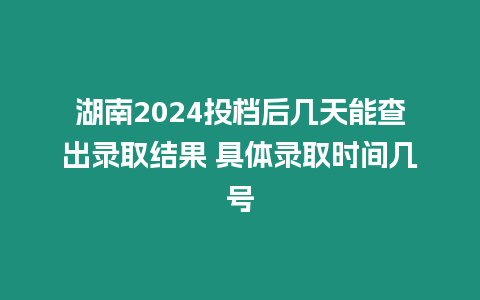 湖南2024投檔后幾天能查出錄取結果 具體錄取時間幾號