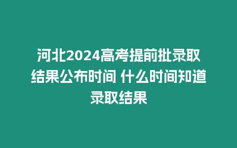 河北2024高考提前批錄取結果公布時間 什么時間知道錄取結果