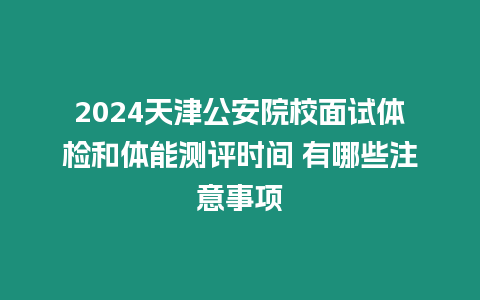 2024天津公安院校面試體檢和體能測(cè)評(píng)時(shí)間 有哪些注意事項(xiàng)