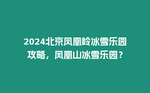 2024北京鳳凰嶺冰雪樂(lè)園攻略，鳳凰山冰雪樂(lè)園？