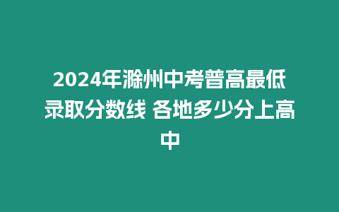 2024年滁州中考普高最低錄取分?jǐn)?shù)線 各地多少分上高中