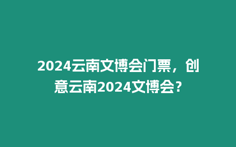 2024云南文博會門票，創意云南2024文博會？