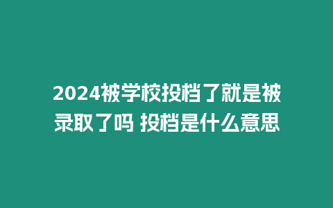 2024被學校投檔了就是被錄取了嗎 投檔是什么意思