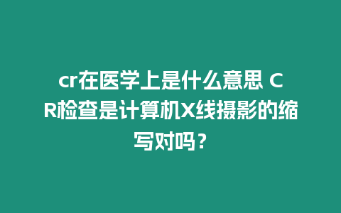 cr在醫學上是什么意思 CR檢查是計算機X線攝影的縮寫對嗎？