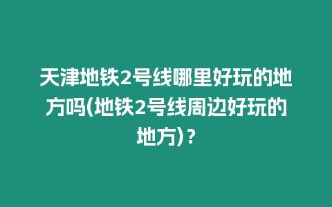 天津地鐵2號(hào)線哪里好玩的地方嗎(地鐵2號(hào)線周邊好玩的地方)？