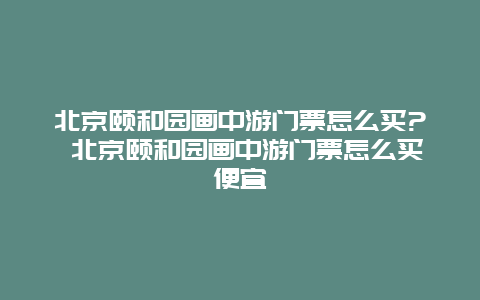 北京頤和園畫中游門票怎么買? 北京頤和園畫中游門票怎么買便宜