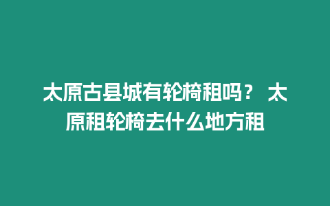 太原古縣城有輪椅租嗎？ 太原租輪椅去什么地方租