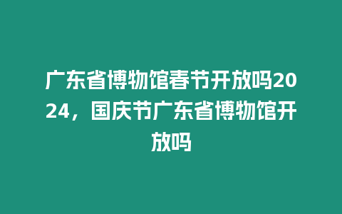 廣東省博物館春節開放嗎2024，國慶節廣東省博物館開放嗎