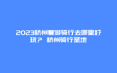 2024杭州春游騎行去哪里好玩？ 杭州騎行圣地