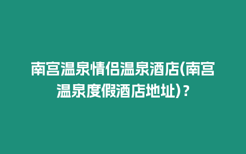 南宮溫泉情侶溫泉酒店(南宮溫泉度假酒店地址)？