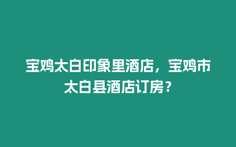 寶雞太白印象里酒店，寶雞市太白縣酒店訂房？