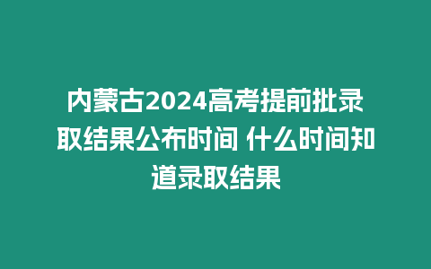 內蒙古2024高考提前批錄取結果公布時間 什么時間知道錄取結果