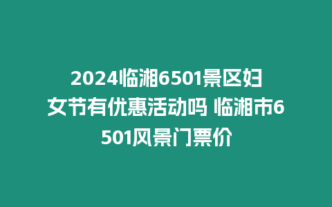 2024臨湘6501景區婦女節有優惠活動嗎 臨湘市6501風景門票價