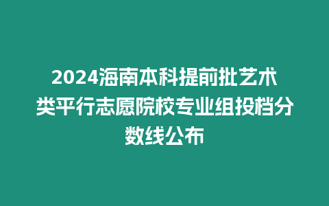 2024海南本科提前批藝術類平行志愿院校專業組投檔分數線公布