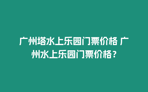 廣州塔水上樂園門票價格 廣州水上樂園門票價格？