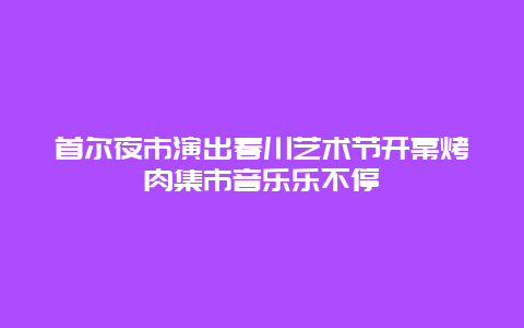 首爾夜市演出春川藝術節開幕烤肉集市音樂樂不停