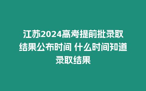 江蘇2024高考提前批錄取結果公布時間 什么時間知道錄取結果