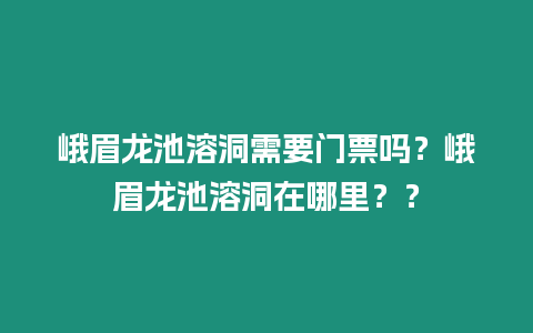 峨眉龍池溶洞需要門票嗎？峨眉龍池溶洞在哪里？？