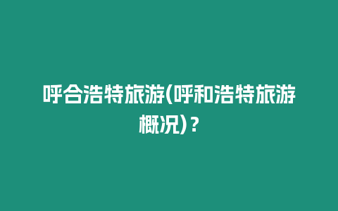 呼合浩特旅游(呼和浩特旅游概況)？