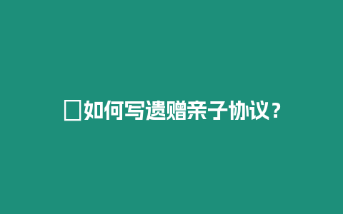 ?如何寫遺贈親子協議？