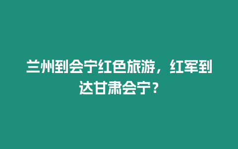 蘭州到會(huì)寧紅色旅游，紅軍到達(dá)甘肅會(huì)寧？