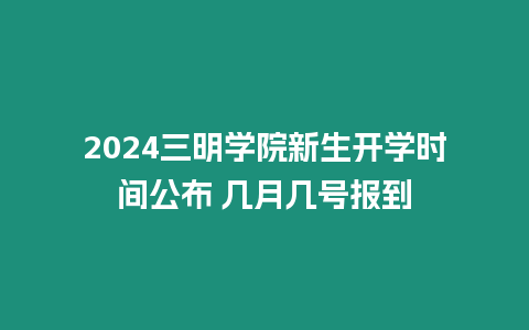 2024三明學院新生開學時間公布 幾月幾號報到