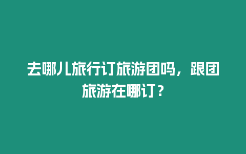 去哪兒旅行訂旅游團嗎，跟團旅游在哪訂？