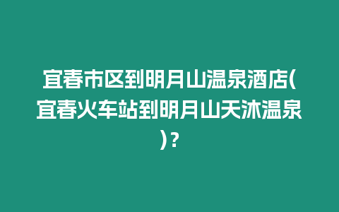 宜春市區到明月山溫泉酒店(宜春火車站到明月山天沐溫泉)？