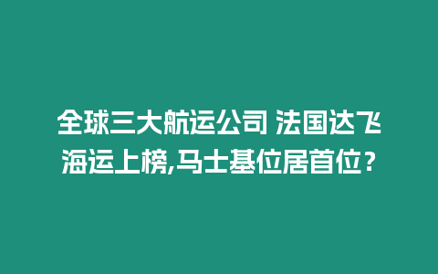 全球三大航運公司 法國達飛海運上榜,馬士基位居首位？