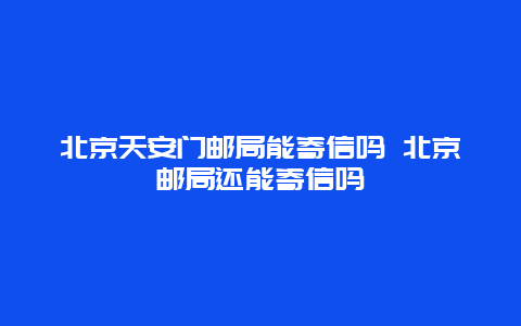 北京天安門郵局能寄信嗎 北京郵局還能寄信嗎