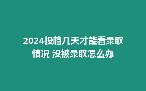 2024投檔幾天才能看錄取情況 沒被錄取怎么辦