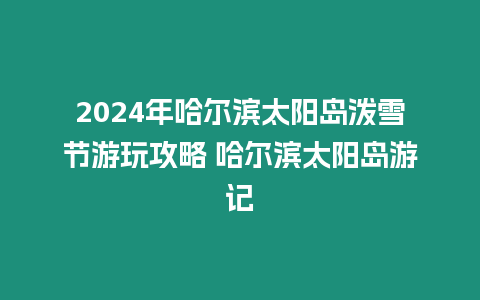 2024年哈爾濱太陽島潑雪節游玩攻略 哈爾濱太陽島游記