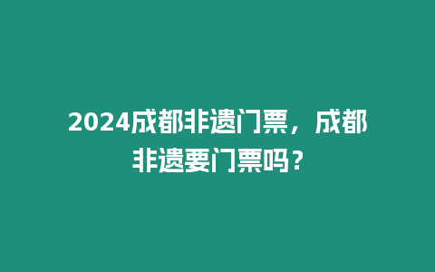 2024成都非遺門票，成都非遺要門票嗎？