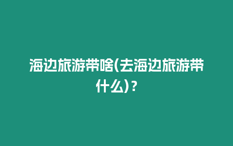 海邊旅游帶啥(去海邊旅游帶什么)？