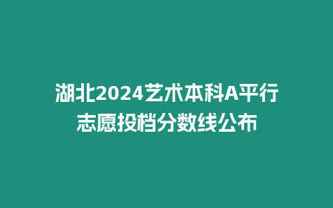 湖北2024藝術本科A平行志愿投檔分數線公布