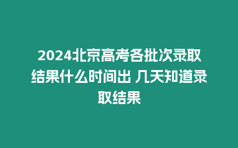 2024北京高考各批次錄取結果什么時間出 幾天知道錄取結果