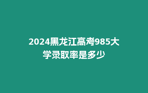 2024黑龍江高考985大學錄取率是多少