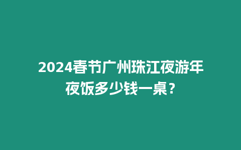 2024春節(jié)廣州珠江夜游年夜飯多少錢一桌？